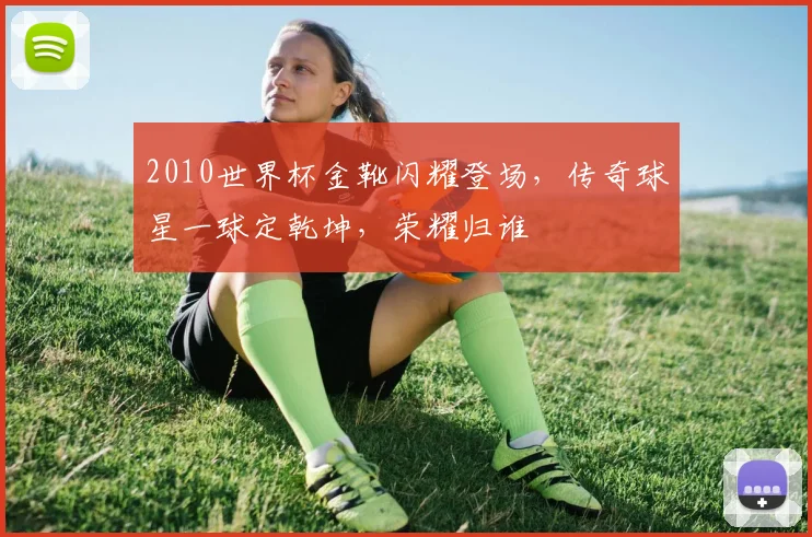 2010世界杯金靴闪耀登场，传奇球星一球定乾坤，荣耀归谁