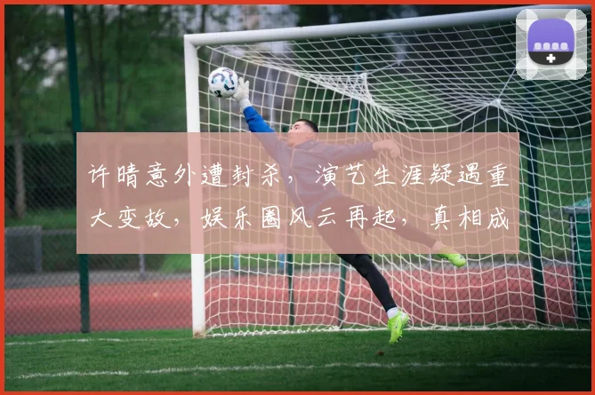 许晴意外遭封杀，演艺生涯疑遇重大变故，娱乐圈风云再起，真相成谜，关注持续