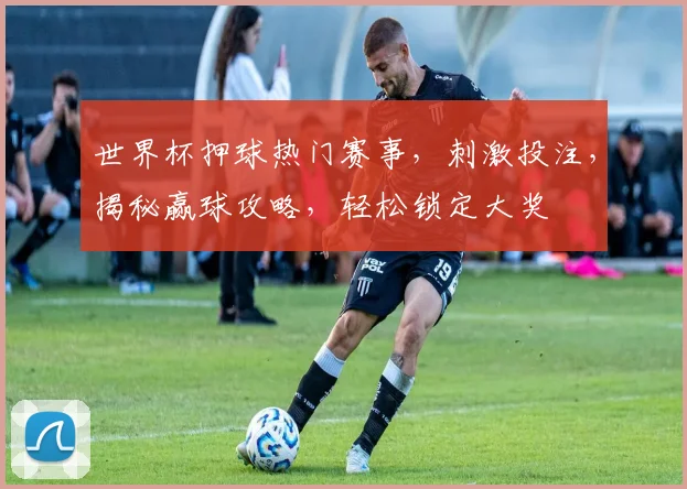 世界杯押球热门赛事，刺激投注，揭秘赢球攻略，轻松锁定大奖