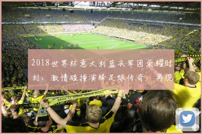 2018世界杯意大利蓝衣军团荣耀时刻，激情碰撞演绎足球传奇，再现辉煌