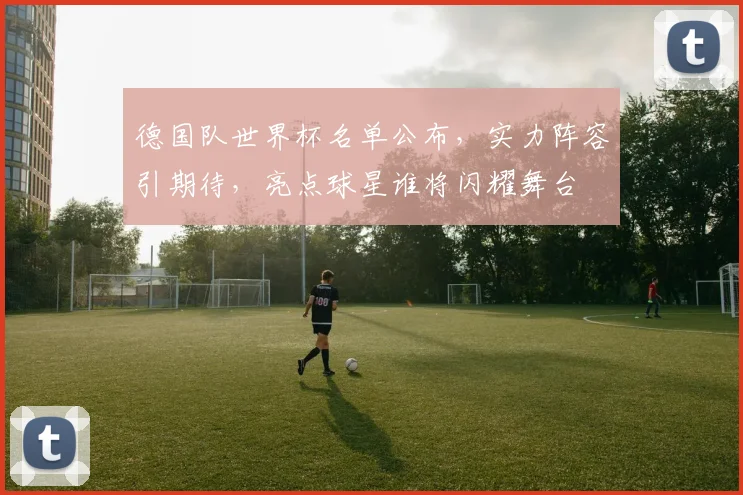 德国队世界杯名单公布，实力阵容引期待，亮点球星谁将闪耀舞台