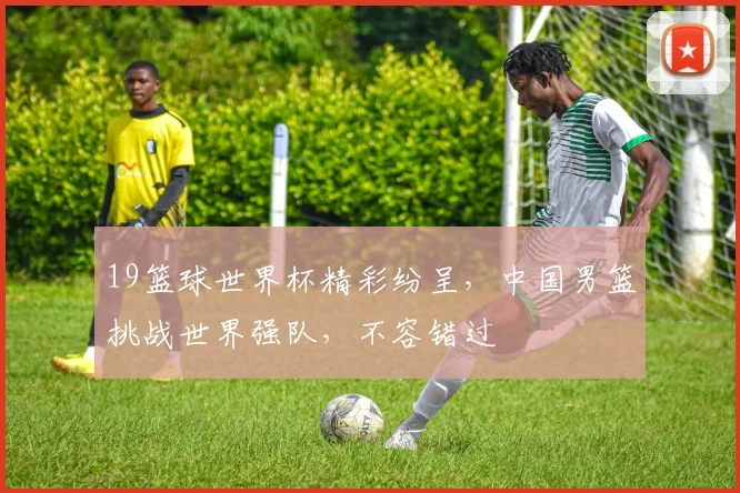 19篮球世界杯精彩纷呈，中国男篮挑战世界强队，不容错过