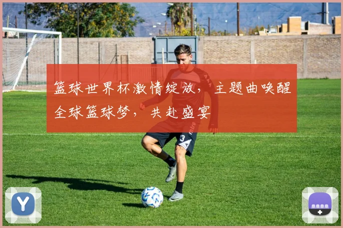 篮球世界杯激情绽放，主题曲唤醒全球篮球梦，共赴盛宴