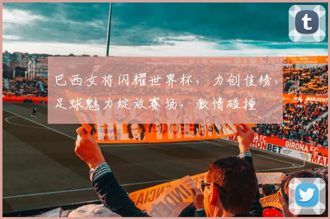 巴西女将闪耀世界杯，力创佳绩，足球魅力绽放赛场，激情碰撞